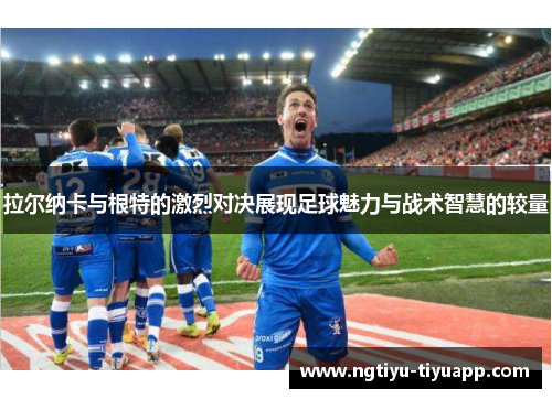 拉尔纳卡与根特的激烈对决展现足球魅力与战术智慧的较量