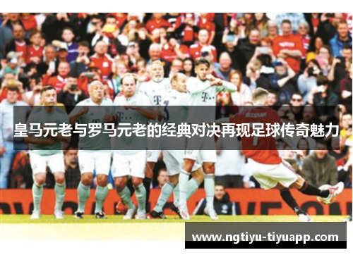 皇马元老与罗马元老的经典对决再现足球传奇魅力