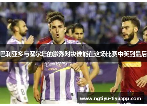 巴利亚多与塞尔塔的激烈对决谁能在这场比赛中笑到最后